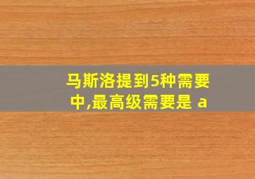 马斯洛提到5种需要中,最高级需要是 a